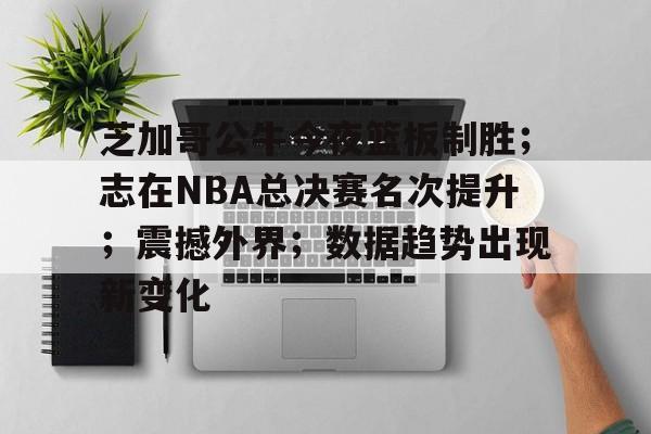 爱游戏入口-芝加哥公牛今夜篮板制胜；志在NBA总决赛名次提升；震撼外界；数据趋势出现新变化的简单介绍