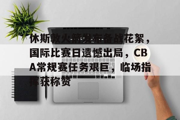 关于休斯敦火箭发布备战花絮，国际比赛日遗憾出局，CBA常规赛任务艰巨，临场指挥获称赞的信息